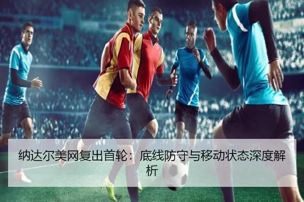 纳达尔美网复出首轮：底线防守与移动状态深度解析