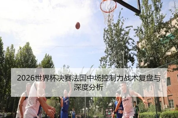 2026世界杯决赛法国中场控制力战术复盘与深度分析