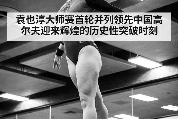 袁也淳大师赛首轮并列领先中国高尔夫迎来辉煌的历史性突破时刻